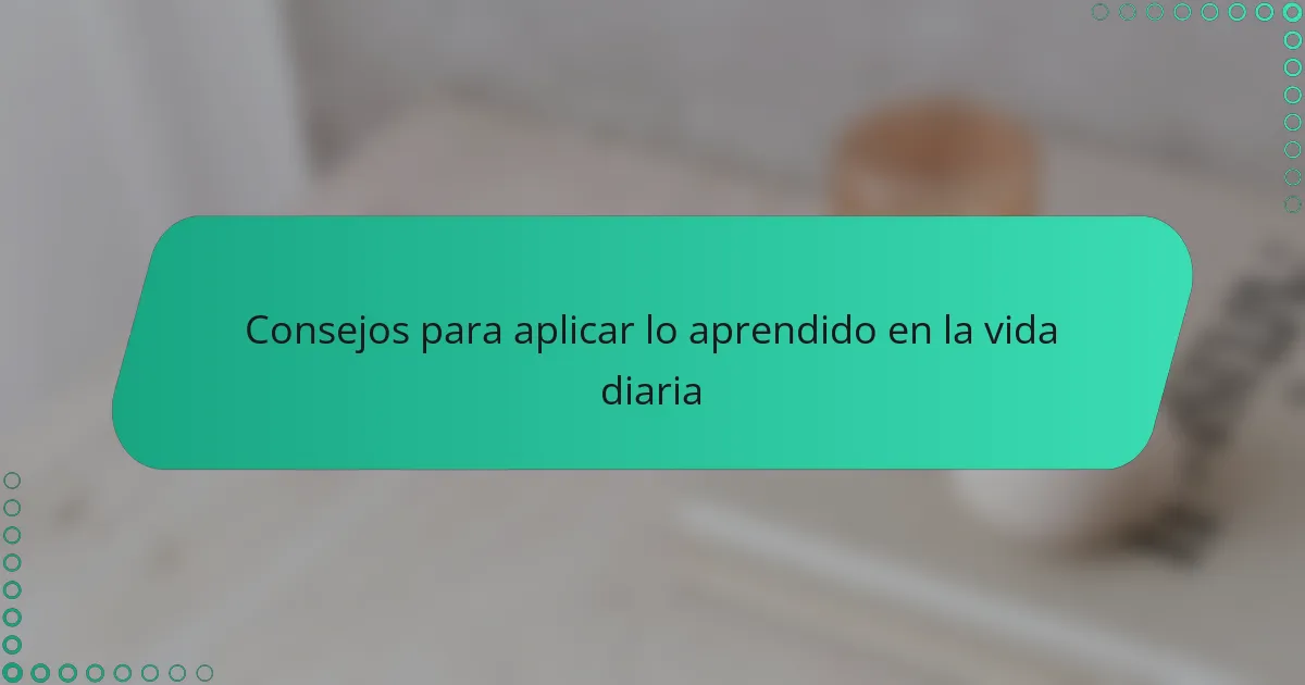 Consejos para aplicar lo aprendido en la vida diaria